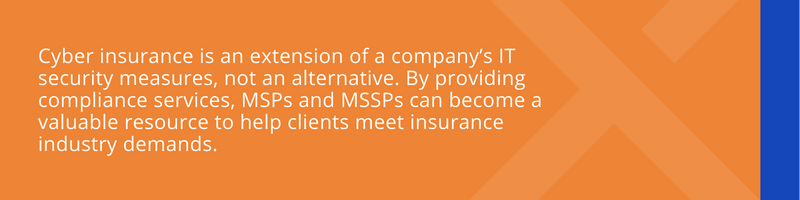 Cyber insurance is an extension of a company’s IT security measures, not an alternative. By providing compliance services, MSPs and MSSPs can become a valuable resource to help clients meet insurance industry demands.