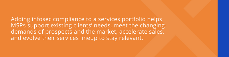 Adding infosec compliance to a services portfolio helps MSPs support existing clients’ needs, meet the changing demands of prospects and the market, accelerate sales, and evolve their services lineup to stay relevant.